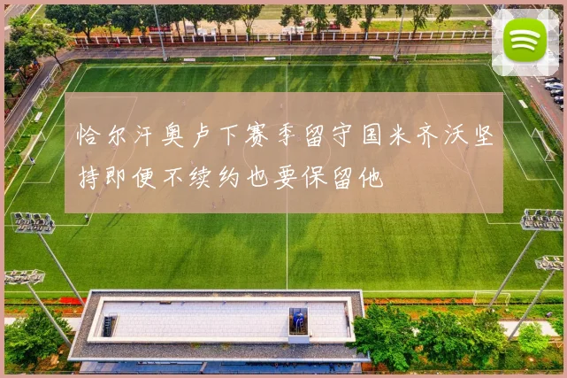 恰尔汗奥卢下赛季留守国米齐沃坚持即便不续约也要保留他