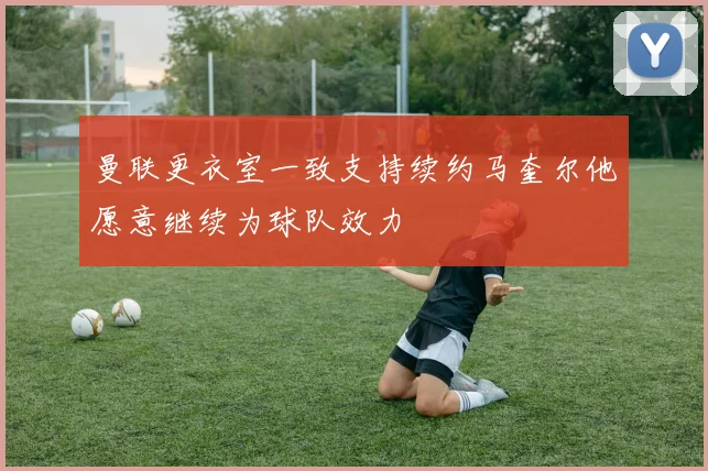 曼联更衣室一致支持续约马奎尔他愿意继续为球队效力