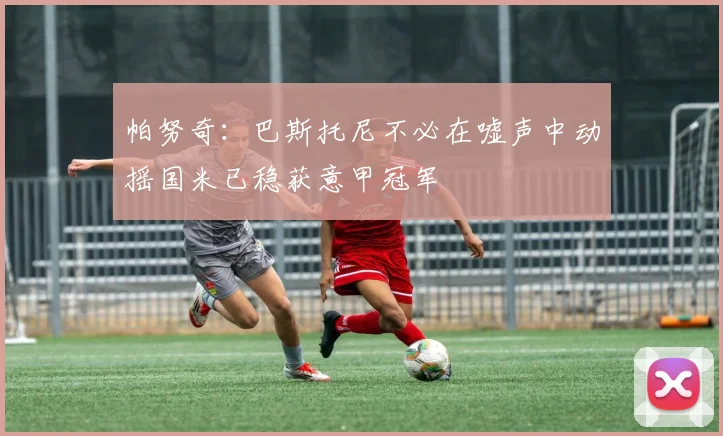 帕努奇：巴斯托尼不必在嘘声中动摇国米已稳获意甲冠军