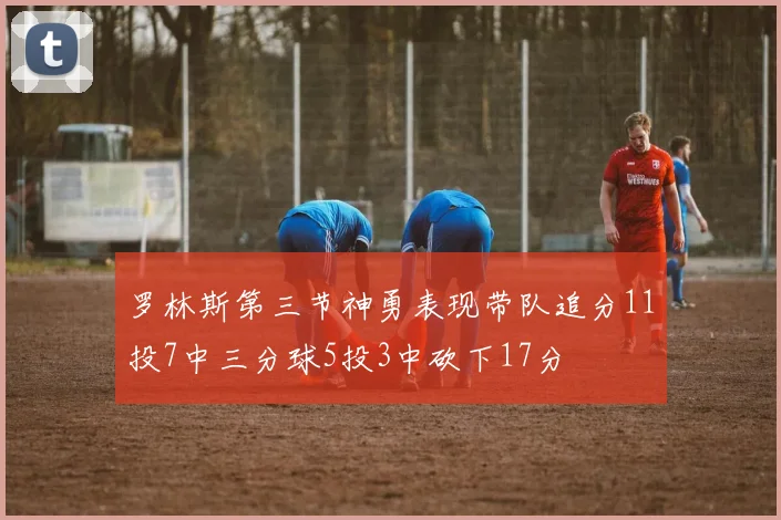 罗林斯第三节神勇表现带队追分11投7中三分球5投3中砍下17分