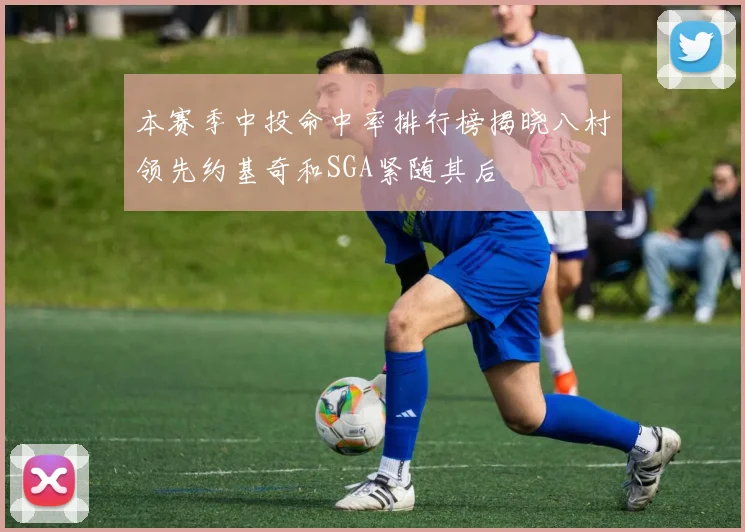本赛季中投命中率排行榜揭晓八村领先约基奇和SGA紧随其后
