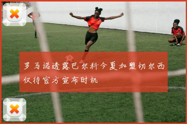 罗马诺透露巴尔科今夏加盟切尔西仅待官方宣布时机