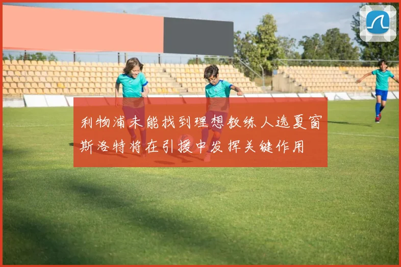 利物浦未能找到理想教练人选夏窗斯洛特将在引援中发挥关键作用