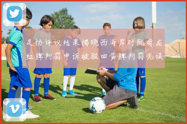 足协评议结果揭晓西海岸对阮奇龙红牌判罚申诉被驳回黄牌判罚无误