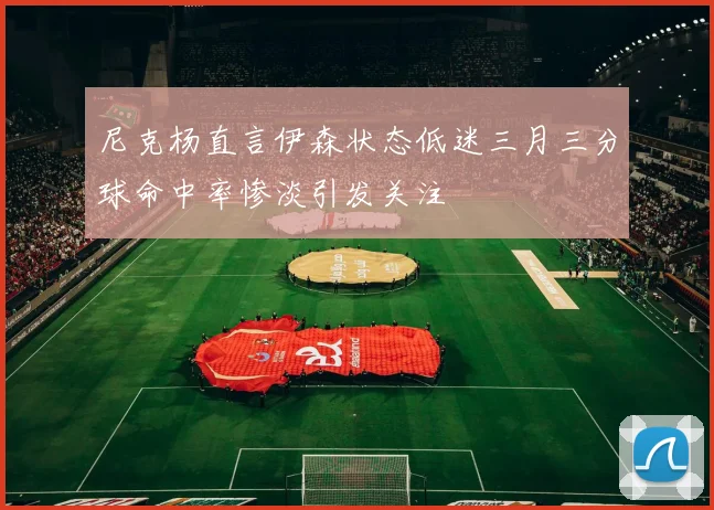 尼克杨直言伊森状态低迷三月三分球命中率惨淡引发关注