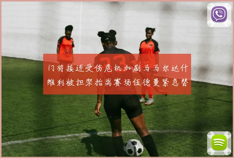门将接连受伤危机加剧马马尔达什维利被担架抬离赛场伍德曼紧急替补上阵