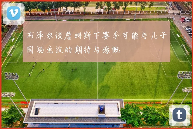 布泽尔谈詹姆斯下赛季可能与儿子同场竞技的期待与感慨