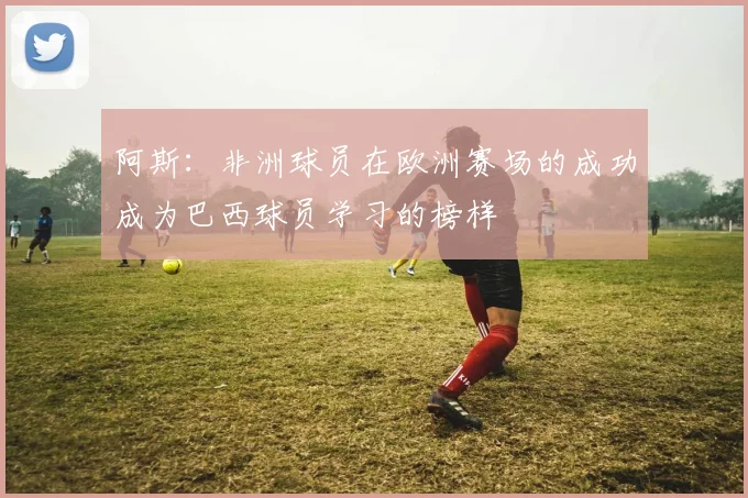 阿斯：非洲球员在欧洲赛场的成功成为巴西球员学习的榜样