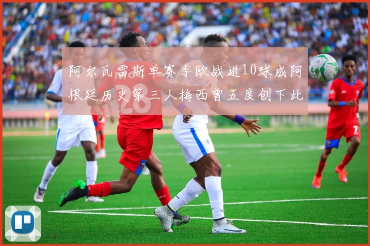 阿尔瓦雷斯单赛季欧战进10球成阿根廷历史第三人梅西曾五度创下此佳绩