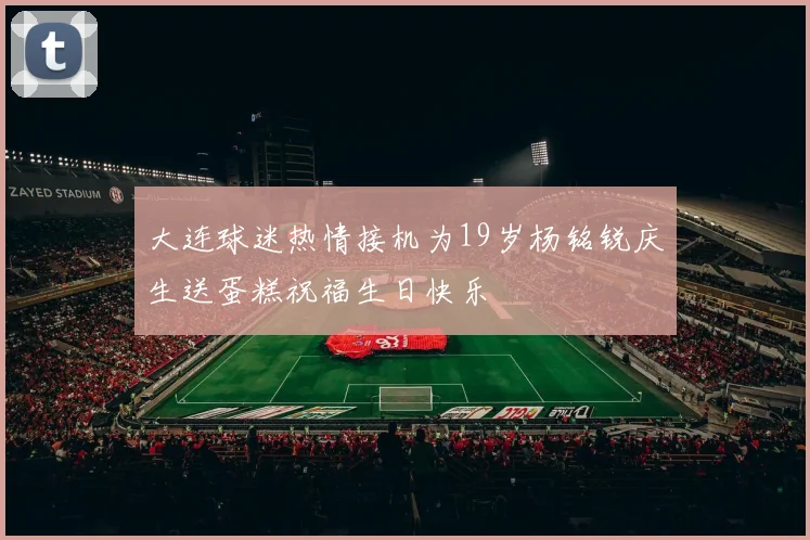 大连球迷热情接机为19岁杨铭锐庆生送蛋糕祝福生日快乐